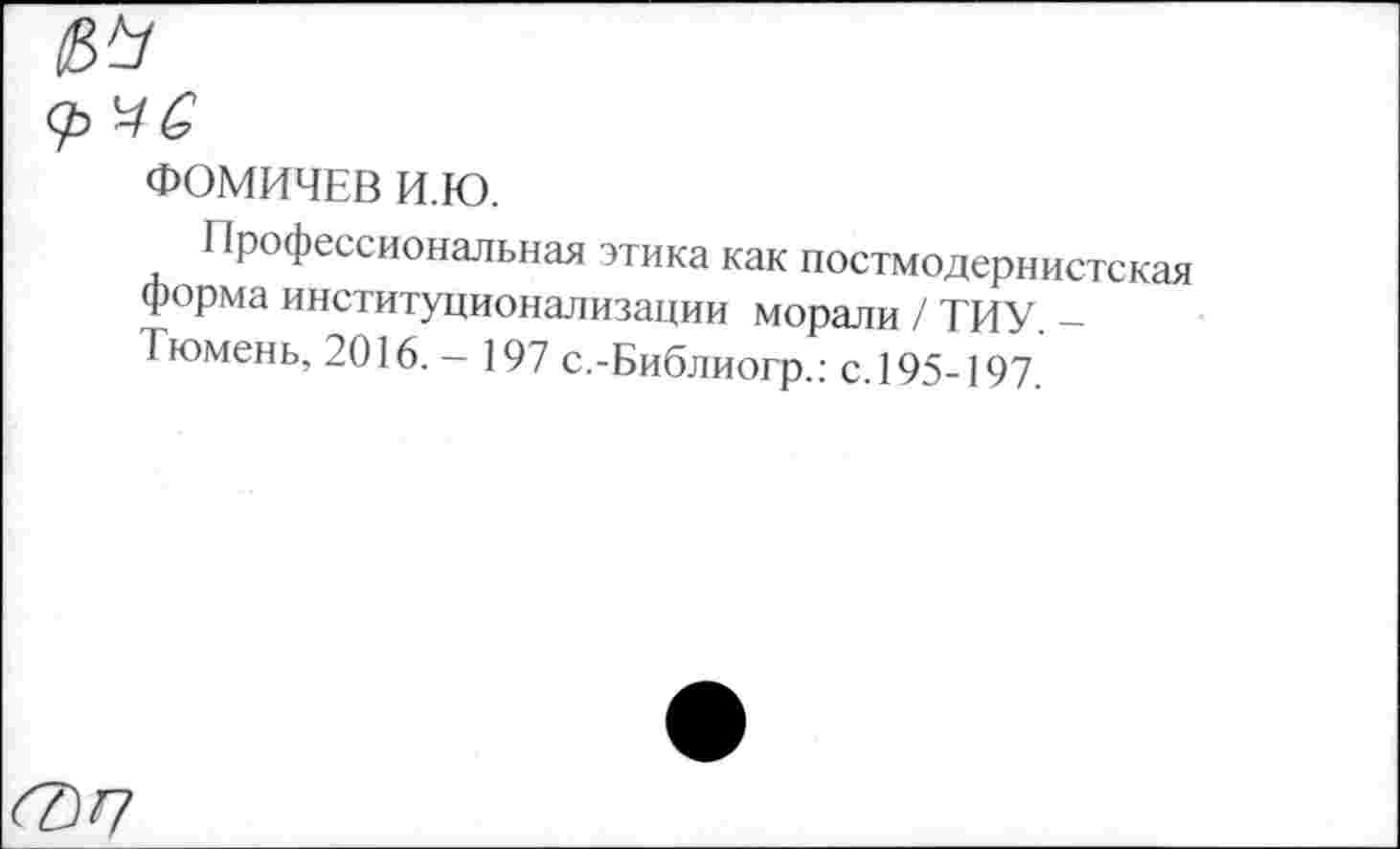 ﻿ФОМИЧЕВ И.Ю.
Профессиональная этика как постмодернистская форма институционализации морали / ТИУ. -Тюмень, 2016. - 197 с.-Библиогр.: с. 195-197.